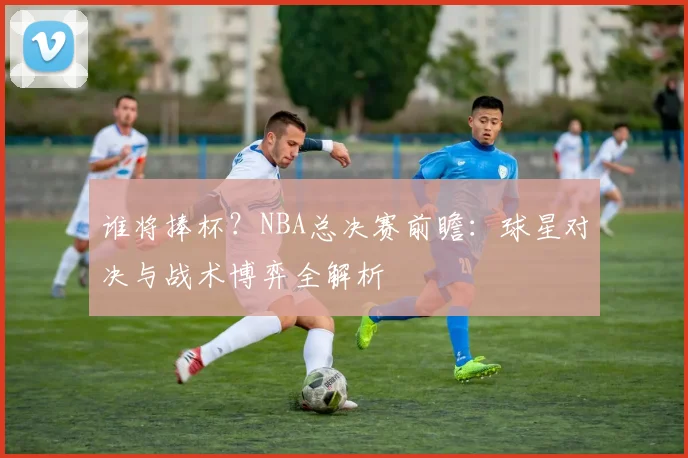 谁将捧杯？NBA总决赛前瞻：球星对决与战术博弈全解析