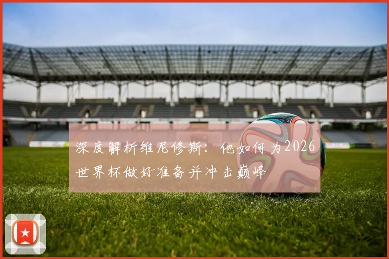深度解析维尼修斯:他如何为2026世界杯做好准备并冲击巅峰