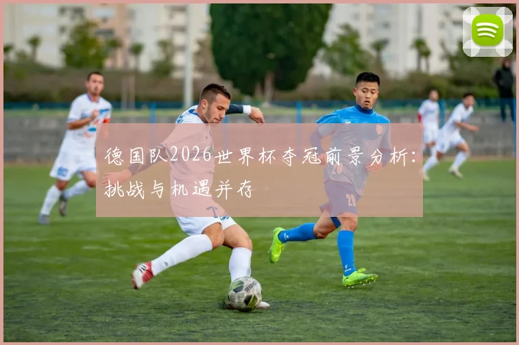 德国队2026世界杯夺冠前景分析:挑战与机遇并存