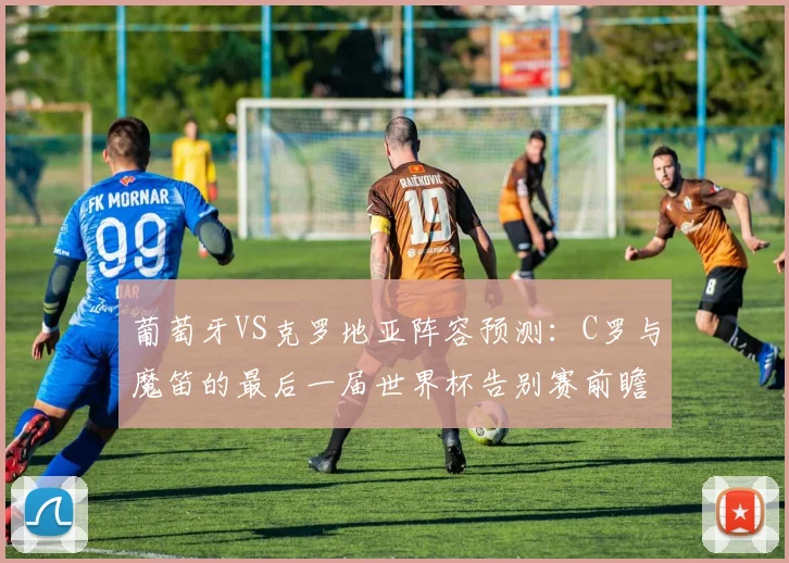 葡萄牙VS克罗地亚阵容预测:C罗与魔笛的最后一届世界杯告别赛前瞻